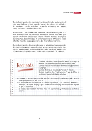Desde la perspectiva del manejo del mundo que le rodea socialmente, el
niño necesita llegar a comprender las normas, los valores, las actitudes,
las sanciones... que la “vida diaria” le permite entender y así “apode-
rarse” del mundo social en el que vive.
En definitiva, ir conformando unos hábitos de comportamiento que le faci-
liten la incorporación a su sociedad; iniciarse en hábitos adecuados que
se irán convirtiendo en actitudes, valores y normas morales, al cargarse
de conciencia, de significado y de contenidos morales al finalizar la etapa
infantil e iniciar las etapas posteriores del desarrollo del individuo.
Desde la perspectiva del desarrollo moral, el niño inicia el proceso desde
las experiencias y vivencias que le oferta su entorno, aunque no esté pre-
parado para entender, en su totalidad, las reglas morales y sociales que
conllevan la pertenencia una sociedad, cultura o grupo social concreto.
9
El desarrollo moral UNIDAD 6
— Lo moral, fenómeno socio–afectivo, donde los comporta-
mientos y actos morales tienen un referente cultural.
— Sentido social, la necesidad de identificación y pertenencia
a un grupo.
— Sentido afectivo, la creación de “afectos” morales.
— Sentido cognitivo, los “razonamientos” que justifican el
sentido de la vida individual y colectiva.
— Lo moral es un proceso que se inicia en las primeras edades y toma sentido completo
en etapas posteriores a la infancia.
— El reto importante del desarrollo moral es comprender el “funcionamiento del mundo”,
aprender “las reglas de juego” para interaccionar afectiva y socialmente con el grupo
al que se pertenece.
— El proceso de desarrollo moral se inicia con experiencias y vivencias que le oferta el
entorno.
 