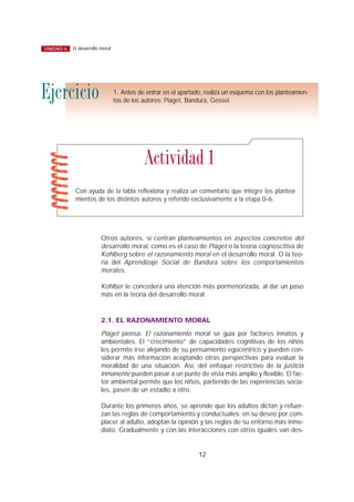 Otros autores, sí centran planteamientos en aspectos concretos del
desarrollo moral, como es el caso de Piaget o la teoría cognoscitiva de
Kohlberg sobre el razonamiento moral en el desarrollo moral. O la teo-
ría del Aprendizaje Social de Bandura sobre los comportamientos
morales.
Kohlber le concederá una atención más pormenorizada, al dar un paso
más en la teoría del desarrollo moral.
2.1. EL RAZONAMIENTO MORAL
Piaget piensa: El razonamiento moral se guía por factores innatos y
ambientales. El “crecimiento” de capacidades cognitivas de los niños
les permite irse alejando de su pensamiento egocéntrico y pueden con-
siderar más información aceptando otras perspectivas para evaluar la
moralidad de una situación. Así, del enfoque restrictivo de la justicia
inmanente pueden pasar a un punto de vista más amplio y flexible. El fac-
tor ambiental permite que los niños, partiendo de las experiencias socia-
les, pasen de un estadio a otro.
Durante los primeros años, se aprende que los adultos dictan y refuer-
zan las reglas de comportamiento y conductuales; en su deseo por com-
placer al adulto, adoptan la opinión y las reglas de su entorno más inme-
diato. Gradualmente y con las interacciones con otros iguales van des-
12
El desarrollo moralUNIDAD 6
1. Antes de entrar en el apartado, realiza un esquema con los planteamien-
tos de los autores: Piaget, Bandura, Gessel.
Ejercicio
Con ayuda de la tabla reflexiona y realiza un comentario que integre los plantea-
mientos de los distintos autores y referido exclusivamente a la etapa 0–6.
Actividad 1
 