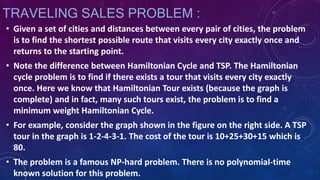 TRAVELING SALES PROBLEM :
• Given a set of cities and distances between every pair of cities, the problem
is to find the shortest possible route that visits every city exactly once and
returns to the starting point.
• Note the difference between Hamiltonian Cycle and TSP. The Hamiltonian
cycle problem is to find if there exists a tour that visits every city exactly
once. Here we know that Hamiltonian Tour exists (because the graph is
complete) and in fact, many such tours exist, the problem is to find a
minimum weight Hamiltonian Cycle.
• For example, consider the graph shown in the figure on the right side. A TSP
tour in the graph is 1-2-4-3-1. The cost of the tour is 10+25+30+15 which is
80.
• The problem is a famous NP-hard problem. There is no polynomial-time
known solution for this problem.
 