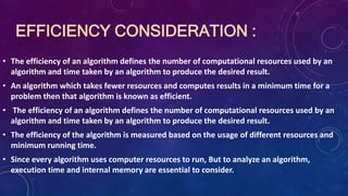 EFFICIENCY CONSIDERATION :
• The efficiency of an algorithm defines the number of computational resources used by an
algorithm and time taken by an algorithm to produce the desired result.
• An algorithm which takes fewer resources and computes results in a minimum time for a
problem then that algorithm is known as efficient.
• The efficiency of an algorithm defines the number of computational resources used by an
algorithm and time taken by an algorithm to produce the desired result.
• The efficiency of the algorithm is measured based on the usage of different resources and
minimum running time.
• Since every algorithm uses computer resources to run, But to analyze an algorithm,
execution time and internal memory are essential to consider.
 