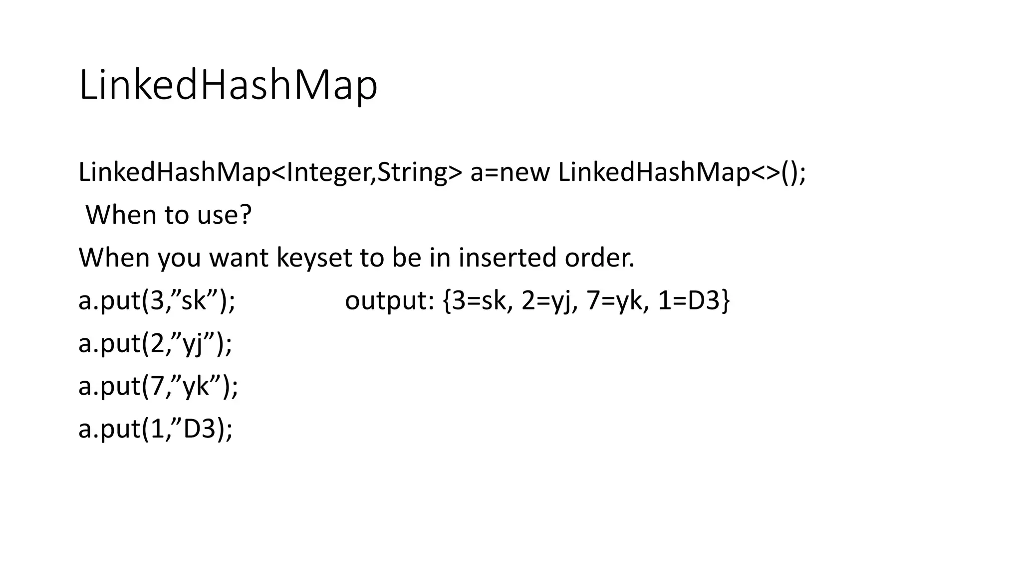 LinkedHashMap
LinkedHashMap<Integer,String> a=new LinkedHashMap<>();
When to use?
When you want keyset to be in inserted order.
a.put(3,”sk”); output: {3=sk, 2=yj, 7=yk, 1=D3}
a.put(2,”yj”);
a.put(7,”yk”);
a.put(1,”D3);
 