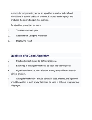 In computer programming terms, an algorithm is a set of well-defined
instructions to solve a particular problem. It takes a set of input(s) and
produces the desired output. For example,
An algorithm to add two numbers:
1. Take two number inputs
2. Add numbers using the + operator
3. Display the result
Qualities of a Good Algorithm
 Input and output should be defined precisely.
 Each step in the algorithm should be clear and unambiguous.
 Algorithms should be most effective among many different ways to
solve a problem.
 An algorithm shouldn't include computer code. Instead, the algorithm
should be written in such a way that it can be used in different programming
languages.
 