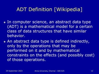 29 September 2023 Anna University, Chennai - 600 025 12
ADT Definition [Wikipedia]
 In computer science, an abstract data type
(ADT) is a mathematical model for a certain
class of data structures that have similar
behavior.
 An abstract data type is defined indirectly,
only by the operations that may be
performed on it and by mathematical
constraints on the effects (and possibly cost)
of those operations.
 