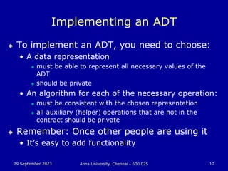 29 September 2023 Anna University, Chennai - 600 025 17
Implementing an ADT
 To implement an ADT, you need to choose:
• A data representation
 must be able to represent all necessary values of the
ADT
 should be private
• An algorithm for each of the necessary operation:
 must be consistent with the chosen representation
 all auxiliary (helper) operations that are not in the
contract should be private
 Remember: Once other people are using it
• It’s easy to add functionality
 