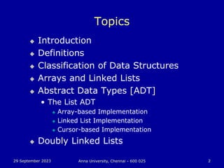29 September 2023 Anna University, Chennai - 600 025 2
Topics
 Introduction
 Definitions
 Classification of Data Structures
 Arrays and Linked Lists
 Abstract Data Types [ADT]
• The List ADT
 Array-based Implementation
 Linked List Implementation
 Cursor-based Implementation
 Doubly Linked Lists
 