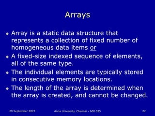 29 September 2023 Anna University, Chennai - 600 025 22
Arrays
 Array is a static data structure that
represents a collection of fixed number of
homogeneous data items or
 A fixed-size indexed sequence of elements,
all of the same type.
 The individual elements are typically stored
in consecutive memory locations.
 The length of the array is determined when
the array is created, and cannot be changed.
 