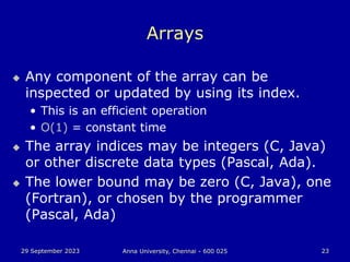 29 September 2023 Anna University, Chennai - 600 025 23
Arrays
 Any component of the array can be
inspected or updated by using its index.
• This is an efficient operation
• O(1) = constant time
 The array indices may be integers (C, Java)
or other discrete data types (Pascal, Ada).
 The lower bound may be zero (C, Java), one
(Fortran), or chosen by the programmer
(Pascal, Ada)
 