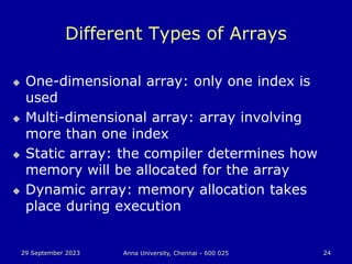 29 September 2023 Anna University, Chennai - 600 025 24
Different Types of Arrays
 One-dimensional array: only one index is
used
 Multi-dimensional array: array involving
more than one index
 Static array: the compiler determines how
memory will be allocated for the array
 Dynamic array: memory allocation takes
place during execution
 