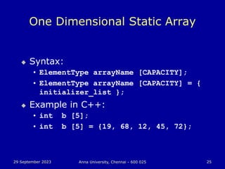 29 September 2023 Anna University, Chennai - 600 025 25
One Dimensional Static Array
 Syntax:
• ElementType arrayName [CAPACITY];
• ElementType arrayName [CAPACITY] = {
initializer_list };
 Example in C++:
• int b [5];
• int b [5] = {19, 68, 12, 45, 72};
 