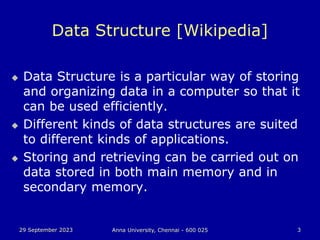 29 September 2023 Anna University, Chennai - 600 025 3
Data Structure [Wikipedia]
 Data Structure is a particular way of storing
and organizing data in a computer so that it
can be used efficiently.
 Different kinds of data structures are suited
to different kinds of applications.
 Storing and retrieving can be carried out on
data stored in both main memory and in
secondary memory.
 