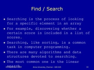 29 September 2023 Anna University, Chennai - 600 025 33
Find / Search
 Searching is the process of looking
for a specific element in an array
 For example, discovering whether a
certain score is included in a list of
scores.
 Searching, like sorting, is a common
task in computer programming.
 There are many algorithms and data
structures devoted to searching.
 The most common one is the linear
search.
 