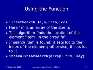 29 September 2023 Anna University, Chennai - 600 025 37
Using the Function
 LinearSearch (a,n,item,loc)
 Here "a" is an array of the size n.
 This algorithm finds the location of the
element "item" in the array "a".
 If search item is found, it sets loc to the
index of the element; otherwise, it sets loc
to -1
 index=linearsearch(array, num, key)
 