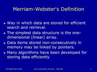 29 September 2023 Anna University, Chennai - 600 025 4
Merriam-Webster's Definition
 Way in which data are stored for efficient
search and retrieval.
 The simplest data structure is the one-
dimensional (linear) array.
 Data items stored non-consecutively in
memory may be linked by pointers.
 Many algorithms have been developed for
storing data efficiently
 