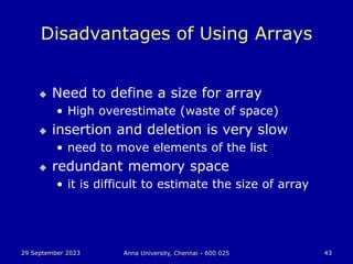 29 September 2023 Anna University, Chennai - 600 025 43
Disadvantages of Using Arrays
 Need to define a size for array
• High overestimate (waste of space)
 insertion and deletion is very slow
• need to move elements of the list
 redundant memory space
• it is difficult to estimate the size of array
 
