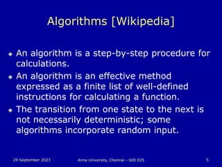 29 September 2023 Anna University, Chennai - 600 025 5
Algorithms [Wikipedia]
 An algorithm is a step-by-step procedure for
calculations.
 An algorithm is an effective method
expressed as a finite list of well-defined
instructions for calculating a function.
 The transition from one state to the next is
not necessarily deterministic; some
algorithms incorporate random input.
 