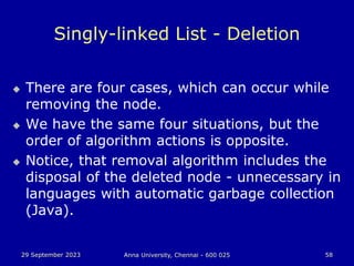 29 September 2023 Anna University, Chennai - 600 025 58
Singly-linked List - Deletion
 There are four cases, which can occur while
removing the node.
 We have the same four situations, but the
order of algorithm actions is opposite.
 Notice, that removal algorithm includes the
disposal of the deleted node - unnecessary in
languages with automatic garbage collection
(Java).
 