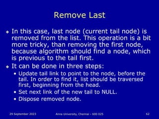 29 September 2023 Anna University, Chennai - 600 025 62
Remove Last
 In this case, last node (current tail node) is
removed from the list. This operation is a bit
more tricky, than removing the first node,
because algorithm should find a node, which
is previous to the tail first.
 It can be done in three steps:
• Update tail link to point to the node, before the
tail. In order to find it, list should be traversed
first, beginning from the head.
• Set next link of the new tail to NULL.
• Dispose removed node.
 