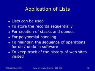 29 September 2023 Anna University, Chennai - 600 025 72
Application of Lists
 Lists can be used
 To store the records sequentially
 For creation of stacks and queues
 For polynomial handling
 To maintain the sequence of operations
for do / undo in software
 To keep track of the history of web sites
visited
 