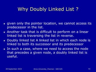 29 September 2023 Anna University, Chennai - 600 025 73
Why Doubly Linked List ?
 given only the pointer location, we cannot access its
predecessor in the list.
 Another task that is difficult to perform on a linear
linked list is traversing the list in reverse.
 Doubly linked list A linked list in which each node is
linked to both its successor and its predecessor
 In such a case, where we need to access the node
that precedes a given node, a doubly linked list is
useful.
 