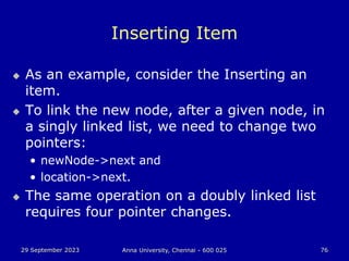 29 September 2023 Anna University, Chennai - 600 025 76
Inserting Item
 As an example, consider the Inserting an
item.
 To link the new node, after a given node, in
a singly linked list, we need to change two
pointers:
• newNode->next and
• location->next.
 The same operation on a doubly linked list
requires four pointer changes.
 