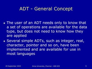 29 September 2023 Anna University, Chennai - 600 025 9
ADT - General Concept
 The user of an ADT needs only to know that
a set of operations are available for the data
type, but does not need to know how they
are applied
 Several simple ADTs, such as integer, real,
character, pointer and so on, have been
implemented and are available for use in
most languages
 