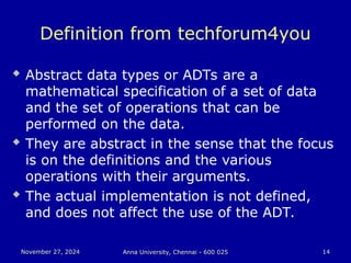 November 27, 2024
November 27, 2024 Anna University, Chennai - 600 025
Anna University, Chennai - 600 025 14
14
Definition from techforum4you
 Abstract data types or ADTs are a
mathematical specification of a set of data
and the set of operations that can be
performed on the data.
 They are abstract in the sense that the focus
is on the definitions and the various
operations with their arguments.
 The actual implementation is not defined,
and does not affect the use of the ADT.
 