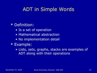 November 27, 2024
November 27, 2024 Anna University, Chennai - 600 025
Anna University, Chennai - 600 025 15
15
ADT in Simple Words
 Definition:
• Is a set of operation
• Mathematical abstraction
• No implementation detail
 Example:
• Lists, sets, graphs, stacks are examples of
ADT along with their operations
 