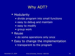 November 27, 2024
November 27, 2024 Anna University, Chennai - 600 025
Anna University, Chennai - 600 025 16
16
Why ADT?
 Modularity
• divide program into small functions
• easy to debug and maintain
• easy to modify
• group work
 Reuse
• do some operations only once
 Easy to change the implementation
• transparent to the program
 