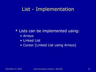 November 27, 2024
November 27, 2024 Anna University, Chennai - 600 025
Anna University, Chennai - 600 025 21
21
List - Implementation
 Lists can be implemented using:
• Arrays
• Linked List
• Cursor [Linked List using Arrays]
 