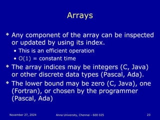 November 27, 2024
November 27, 2024 Anna University, Chennai - 600 025
Anna University, Chennai - 600 025 23
23
Arrays
 Any component of the array can be inspected
or updated by using its index.
• This is an efficient operation
• O(1) = constant time
 The array indices may be integers (C, Java)
or other discrete data types (Pascal, Ada).
 The lower bound may be zero (C, Java), one
(Fortran), or chosen by the programmer
(Pascal, Ada)
 