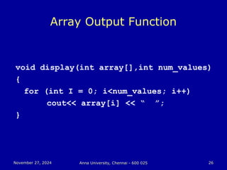 November 27, 2024
November 27, 2024 Anna University, Chennai - 600 025
Anna University, Chennai - 600 025 26
26
Array Output Function
void display(int array[],int num_values)
{
for (int I = 0; i<num_values; i++)
cout<< array[i] << “ ”;
}
 