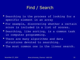 November 27, 2024
November 27, 2024 Anna University, Chennai - 600 025
Anna University, Chennai - 600 025 33
33
Find / Search
 Searching is the process of looking for a
specific element in an array
 For example, discovering whether a certain
score is included in a list of scores.
 Searching, like sorting, is a common task
in computer programming.
 There are many algorithms and data
structures devoted to searching.
 The most common one is the linear search.
 