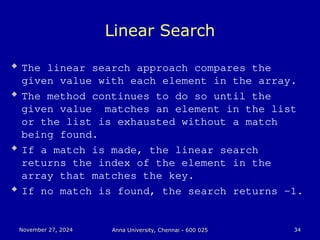 November 27, 2024
November 27, 2024 Anna University, Chennai - 600 025
Anna University, Chennai - 600 025 34
34
Linear Search
 The linear search approach compares the
given value with each element in the array.
 The method continues to do so until the
given value matches an element in the list
or the list is exhausted without a match
being found.
 If a match is made, the linear search
returns the index of the element in the
array that matches the key.
 If no match is found, the search returns -1.
 