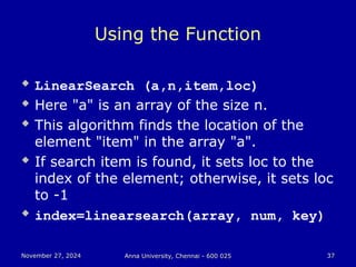 November 27, 2024
November 27, 2024 Anna University, Chennai - 600 025
Anna University, Chennai - 600 025 37
37
Using the Function
 LinearSearch (a,n,item,loc)
 Here "a" is an array of the size n.
 This algorithm finds the location of the
element "item" in the array "a".
 If search item is found, it sets loc to the
index of the element; otherwise, it sets loc
to -1
 index=linearsearch(array, num, key)
 