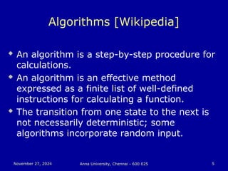 November 27, 2024
November 27, 2024 Anna University, Chennai - 600 025
Anna University, Chennai - 600 025 5
5
Algorithms [Wikipedia]
 An algorithm is a step-by-step procedure for
calculations.
 An algorithm is an effective method
expressed as a finite list of well-defined
instructions for calculating a function.
 The transition from one state to the next is
not necessarily deterministic; some
algorithms incorporate random input.
 