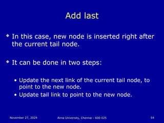 November 27, 2024
November 27, 2024 Anna University, Chennai - 600 025
Anna University, Chennai - 600 025 54
54
Add last
 In this case, new node is inserted right after
the current tail node.
 It can be done in two steps:
• Update the next link of the current tail node, to
point to the new node.
• Update tail link to point to the new node.
 