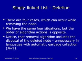 November 27, 2024
November 27, 2024 Anna University, Chennai - 600 025
Anna University, Chennai - 600 025 58
58
Singly-linked List - Deletion
 There are four cases, which can occur while
removing the node.
 We have the same four situations, but the
order of algorithm actions is opposite.
 Notice, that removal algorithm includes the
disposal of the deleted node - unnecessary in
languages with automatic garbage collection
(Java).
 