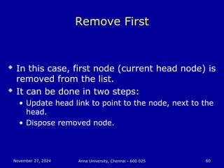 November 27, 2024
November 27, 2024 Anna University, Chennai - 600 025
Anna University, Chennai - 600 025 60
60
Remove First
 In this case, first node (current head node) is
removed from the list.
 It can be done in two steps:
• Update head link to point to the node, next to the
head.
• Dispose removed node.
 
