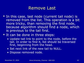 November 27, 2024
November 27, 2024 Anna University, Chennai - 600 025
Anna University, Chennai - 600 025 62
62
Remove Last
 In this case, last node (current tail node) is
removed from the list. This operation is a bit
more tricky, than removing the first node,
because algorithm should find a node, which
is previous to the tail first.
 It can be done in three steps:
• Update tail link to point to the node, before the
tail. In order to find it, list should be traversed
first, beginning from the head.
• Set next link of the new tail to NULL.
• Dispose removed node.
 