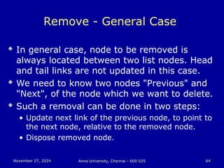 November 27, 2024
November 27, 2024 Anna University, Chennai - 600 025
Anna University, Chennai - 600 025 64
64
Remove - General Case
 In general case, node to be removed is
always located between two list nodes. Head
and tail links are not updated in this case.
 We need to know two nodes "Previous" and
"Next", of the node which we want to delete.
 Such a removal can be done in two steps:
• Update next link of the previous node, to point to
the next node, relative to the removed node.
• Dispose removed node.
 
