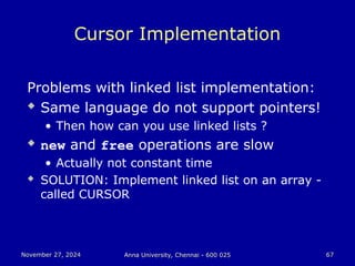 November 27, 2024
November 27, 2024 Anna University, Chennai - 600 025
Anna University, Chennai - 600 025 67
67
Cursor Implementation
Problems with linked list implementation:
 Same language do not support pointers!
• Then how can you use linked lists ?
 new and free operations are slow
• Actually not constant time
 SOLUTION: Implement linked list on an array -
called CURSOR
 