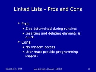 November 27, 2024
November 27, 2024 Anna University, Chennai - 600 025
Anna University, Chennai - 600 025 71
71
Linked Lists - Pros and Cons
 Pros
• Size determined during runtime
• Inserting and deleting elements is
quick
 Cons
• No random access
• User must provide programming
support
 