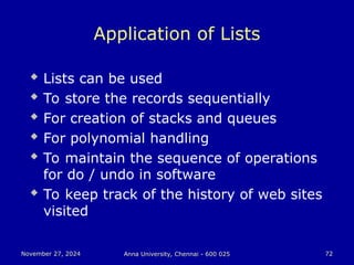 November 27, 2024
November 27, 2024 Anna University, Chennai - 600 025
Anna University, Chennai - 600 025 72
72
Application of Lists
 Lists can be used
 To store the records sequentially
 For creation of stacks and queues
 For polynomial handling
 To maintain the sequence of operations
for do / undo in software
 To keep track of the history of web sites
visited
 