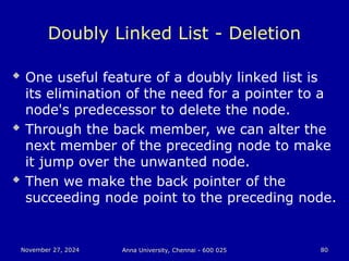 November 27, 2024
November 27, 2024 Anna University, Chennai - 600 025
Anna University, Chennai - 600 025 80
80
Doubly Linked List - Deletion
 One useful feature of a doubly linked list is
its elimination of the need for a pointer to a
node's predecessor to delete the node.
 Through the back member, we can alter the
next member of the preceding node to make
it jump over the unwanted node.
 Then we make the back pointer of the
succeeding node point to the preceding node.
 