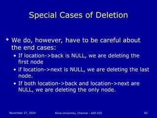 November 27, 2024
November 27, 2024 Anna University, Chennai - 600 025
Anna University, Chennai - 600 025 82
82
Special Cases of Deletion
 We do, however, have to be careful about
the end cases:
• If location->back is NULL, we are deleting the
first node
• if location->next is NULL, we are deleting the last
node.
• If both location->back and location->next are
NULL, we are deleting the only node.
 