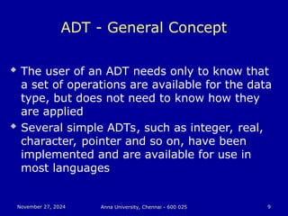 November 27, 2024
November 27, 2024 Anna University, Chennai - 600 025
Anna University, Chennai - 600 025 9
9
ADT - General Concept
 The user of an ADT needs only to know that
a set of operations are available for the data
type, but does not need to know how they
are applied
 Several simple ADTs, such as integer, real,
character, pointer and so on, have been
implemented and are available for use in
most languages
 