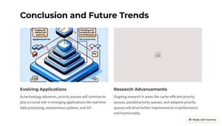 Conclusion and Future Trends
Evolving Applications
As technology advances, priority queues will continue to
play a crucial role in emerging applications like real-time
data processing, autonomous systems, and IoT.
Research Advancements
Ongoing research in areas like cache-efficient priority
queues, parallel priority queues, and adaptive priority
queues will drive further improvements in performance
and functionality.
 