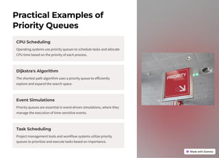 Practical Examples of
Priority Queues
CPU Scheduling
Operating systems use priority queues to schedule tasks and allocate
CPU time based on the priority of each process.
Dijkstra's Algorithm
The shortest path algorithm uses a priority queue to efficiently
explore and expand the search space.
Event Simulations
Priority queues are essential in event-driven simulations, where they
manage the execution of time-sensitive events.
Task Scheduling
Project management tools and workflow systems utilize priority
queues to prioritize and execute tasks based on importance.
 