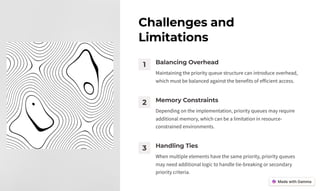 Challenges and
Limitations
1 Balancing Overhead
Maintaining the priority queue structure can introduce overhead,
which must be balanced against the benefits of efficient access.
2 Memory Constraints
Depending on the implementation, priority queues may require
additional memory, which can be a limitation in resource-
constrained environments.
3 Handling Ties
When multiple elements have the same priority, priority queues
may need additional logic to handle tie-breaking or secondary
priority criteria.
 