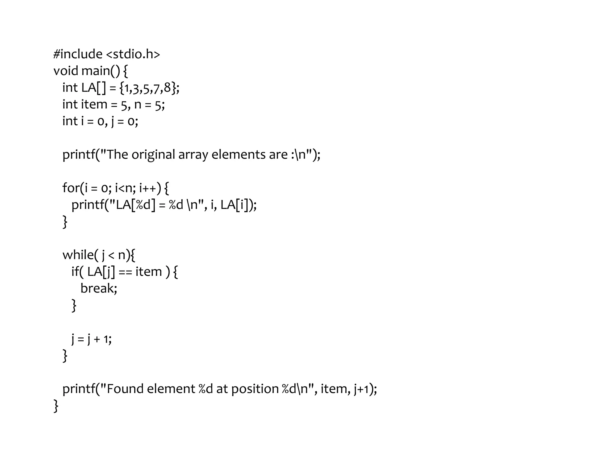 #include <stdio.h>
void main() {
int LA[] = {1,3,5,7,8};
int item = 5, n = 5;
int i = 0, j = 0;
printf("The original array elements are :n");
for(i = 0; i<n; i++) {
printf("LA[%d] = %d n", i, LA[i]);
}
while( j < n){
if( LA[j] == item ) {
break;
}
j = j + 1;
}
printf("Found element %d at position %dn", item, j+1);
}
 